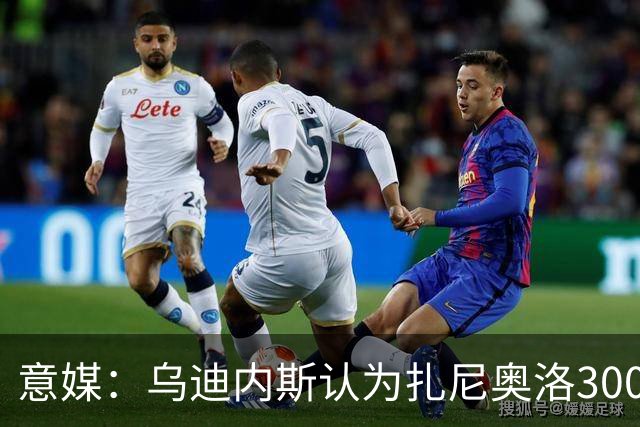 意媒：乌迪内斯认为扎尼奥洛300万欧年薪要求太高，米兰科莫有意